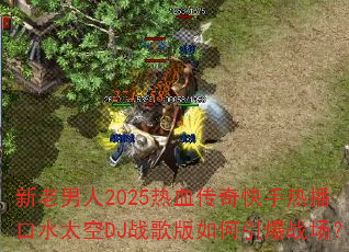 新老男人2025热血传奇快手热播口水太空DJ战歌版如何引爆战场? 新老男人2025热血传奇快手热播口水太空DJ战歌版如何引爆战场?
