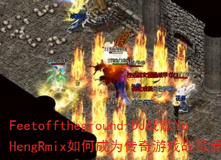 Feetofftheground-DJս��YuHengRmix��γ�Ϊ������Ϸս���±�ˣ�
