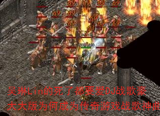 吴琳Lin的死了都要爱DJ战歌豪大大版为何成为传奇游戏战歌神曲? 吴琳Lin的死了都要爱DJ战歌豪大大版为何成为传奇游戏战歌神曲?